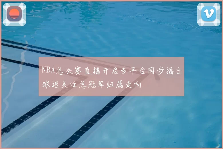 NBA总决赛直播开启多平台同步播出球迷关注总冠军归属走向