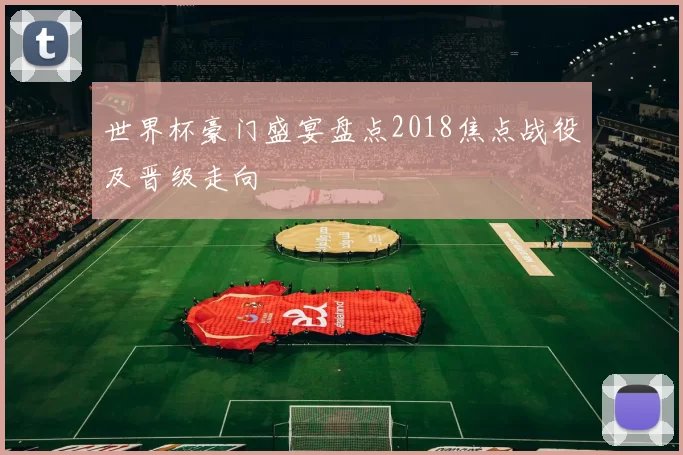 世界杯豪门盛宴盘点2018焦点战役及晋级走向