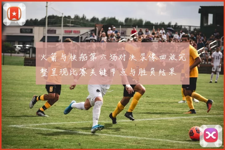 火箭与快船第六场对决录像回放完整呈现比赛关键节点与胜负结果