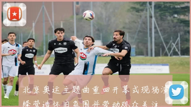 北京奥运主题曲重回开幕式现场演绎营造怀旧氛围并带动观众关注