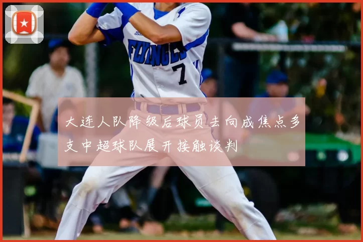 大连人队降级后球员去向成焦点多支中超球队展开接触谈判