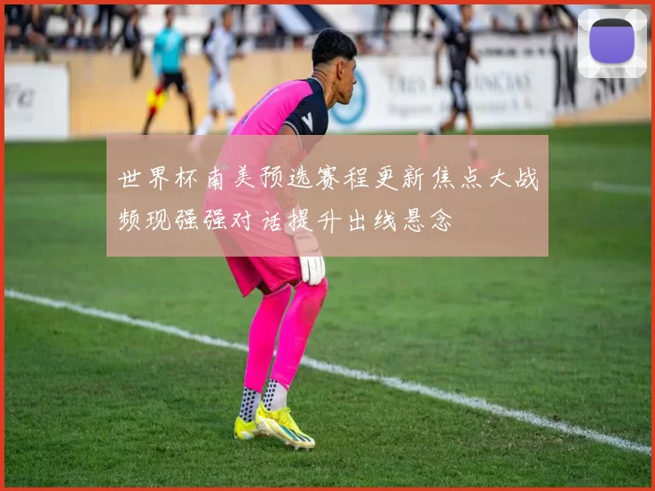 世界杯南美预选赛程更新焦点大战频现强强对话提升出线悬念