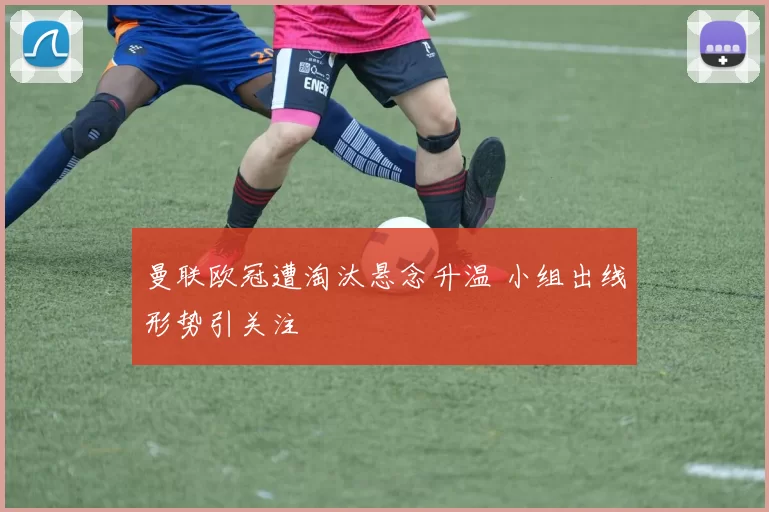 曼联欧冠遭淘汰悬念升温 小组出线形势引关注