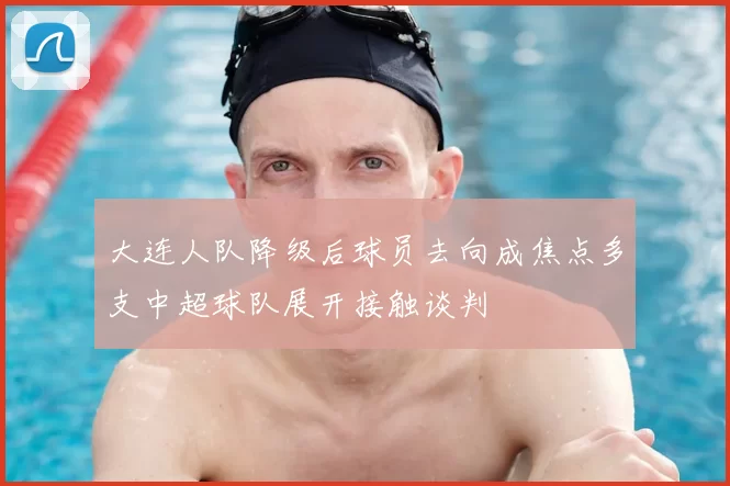 大连人队降级后球员去向成焦点多支中超球队展开接触谈判