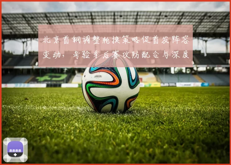 北京首钢调整轮换策略促首发阵容变动，考验季后赛攻防配合与深度