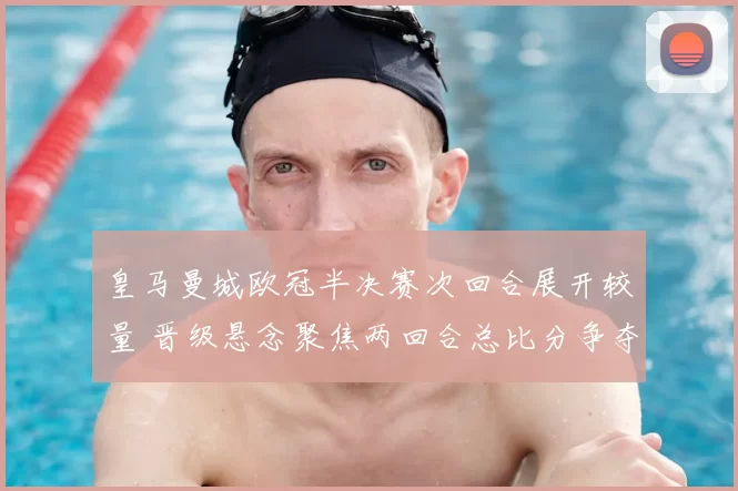 皇马曼城欧冠半决赛次回合展开较量 晋级悬念聚焦两回合总比分争夺