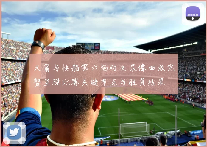 火箭与快船第六场对决录像回放完整呈现比赛关键节点与胜负结果