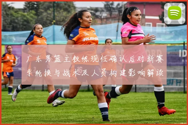 广东男篮主教练现任确认后对新赛季轮换与战术及人员构建影响解读