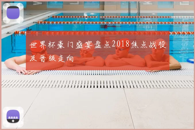 世界杯豪门盛宴盘点2018焦点战役及晋级走向