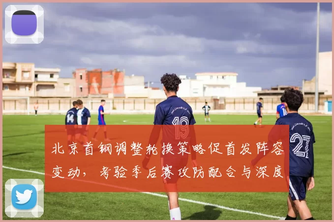 北京首钢调整轮换策略促首发阵容变动，考验季后赛攻防配合与深度