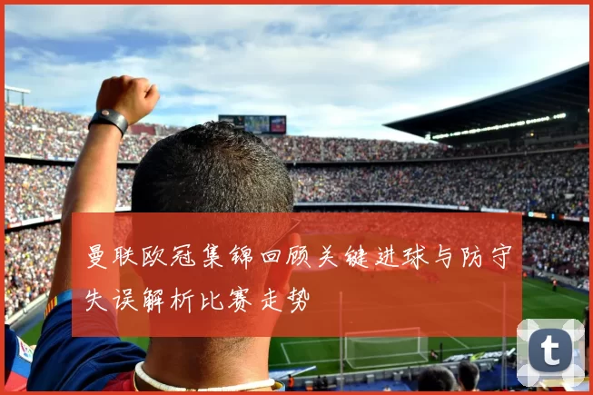 曼联欧冠集锦回顾关键进球与防守失误解析比赛走势
