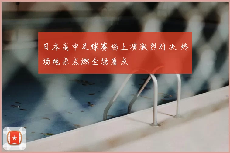 日本高中足球赛场上演激烈对决 终场绝杀点燃全场看点
