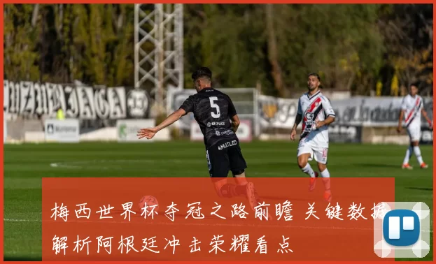 梅西世界杯夺冠之路前瞻 关键数据解析阿根廷冲击荣耀看点
