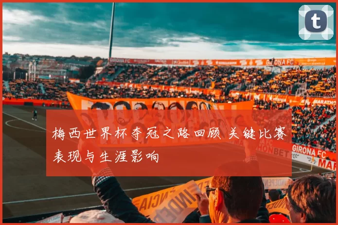 梅西世界杯夺冠之路回顾 关键比赛表现与生涯影响