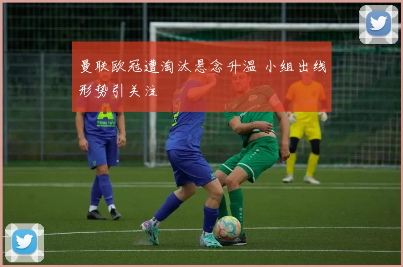 曼联欧冠遭淘汰悬念升温 小组出线形势引关注