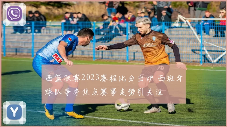 西篮联赛2023赛程比分出炉 西班牙球队争夺焦点赛事走势引关注