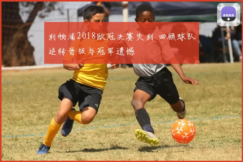 利物浦2018欧冠决赛失利 回顾球队逆转晋级与冠军遗憾