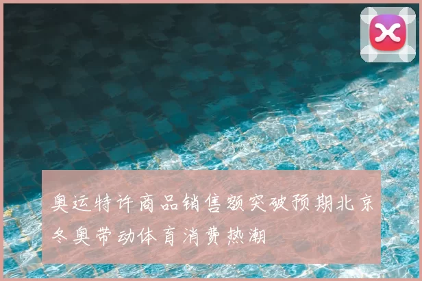 奥运特许商品销售额突破预期北京冬奥带动体育消费热潮