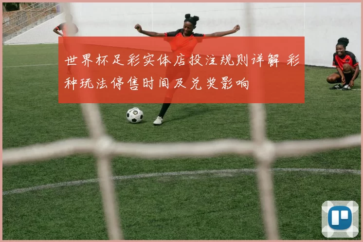世界杯足彩实体店投注规则详解 彩种玩法停售时间及兑奖影响