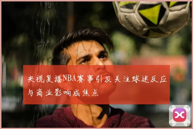 央视复播NBA赛事引发关注球迷反应与商业影响成焦点
