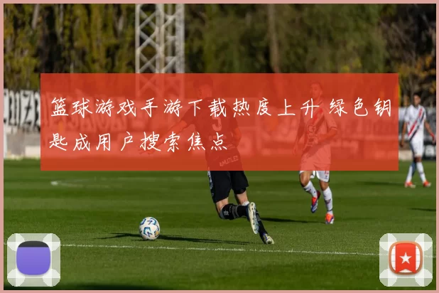 篮球游戏手游下载热度上升 绿色钥匙成用户搜索焦点